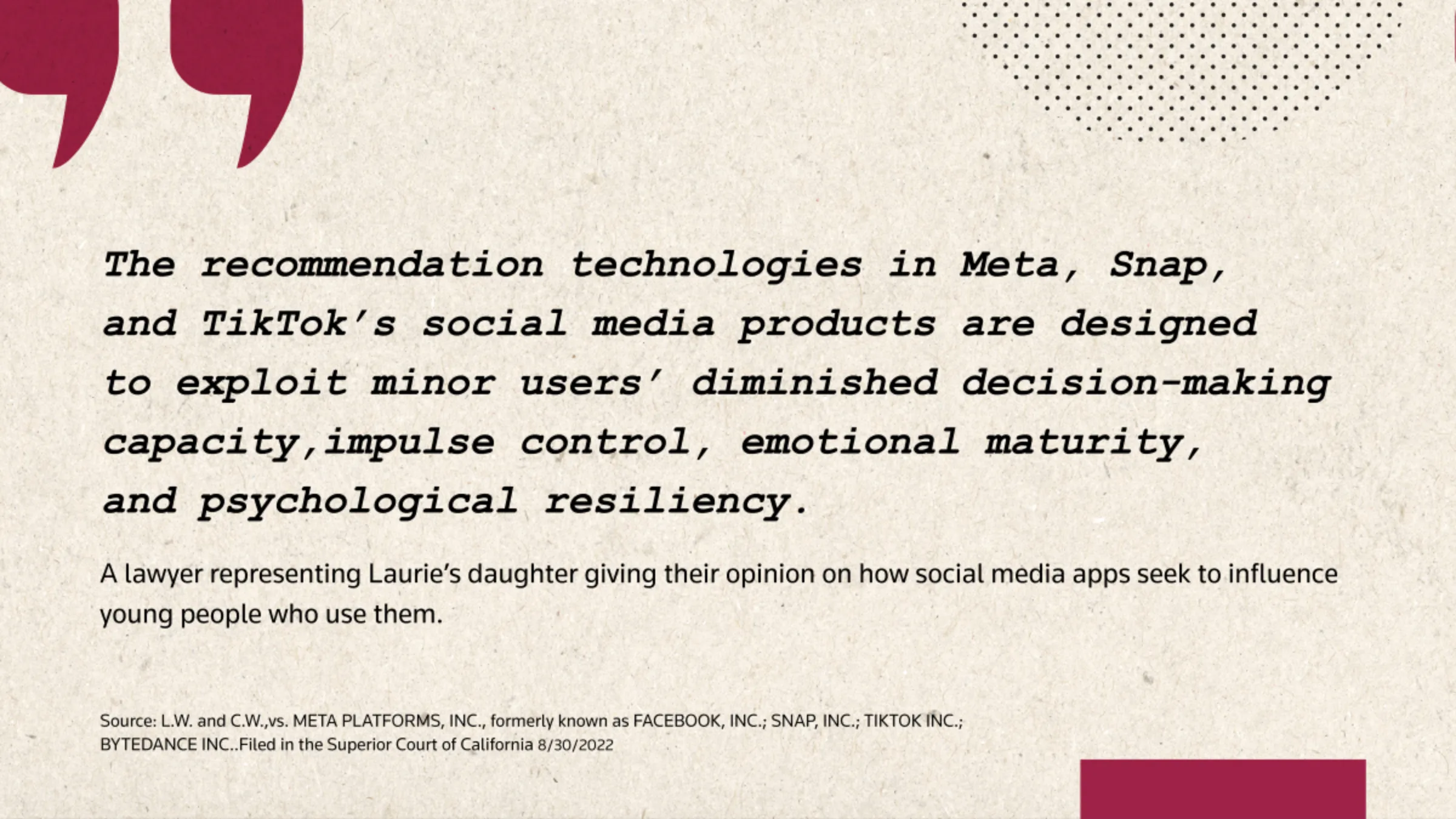A quote card reads: 'The recommendation technologies in Meta, Snap, and TikTok's social media products are designed to exploit minor users' diminished decision-making capacity, impulse control, emotional maturity, and psychological resiliency.' 
- A lawyer representing Laurie's daughter giving their opinion on how social media apps seek to influence young people who use them.
L.W. and C.W.,vs. META PLATFORMS, INC., formerly known as FACEBOOK, INC.; SNAP, INC.; TIKTOK INC.; BYTEDANCE INC.