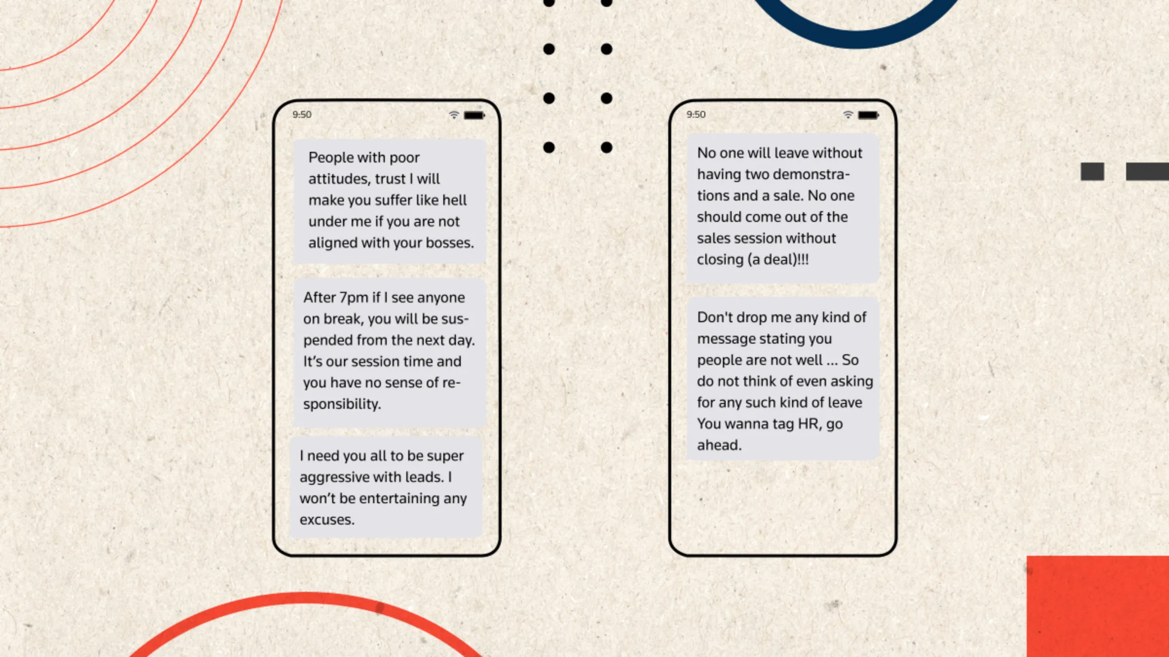 An illustration depicting WhatsApp messages sent from a manager at Bjyu’s to her team of salespeople, reading: 'People with poor attitudes, trust I will make you suffer like hell under me if you are not aligned with your bosses.', 'After 7pm if I see anyone on a break, you will be suspended from the next day. It's our session time and you have no sense of responsibility.', 'I need you all to be super aggressive with leads. I won't be entertaining any excuses.', 'No one will leave without two demonstrations and a sale. No one should come out of sales without closing (a deal)!!!', 'Don't drop me any kind of message stating you people are not well ... So do not think of even asking for any king of leave. You wanna tag HR, go ahead.'