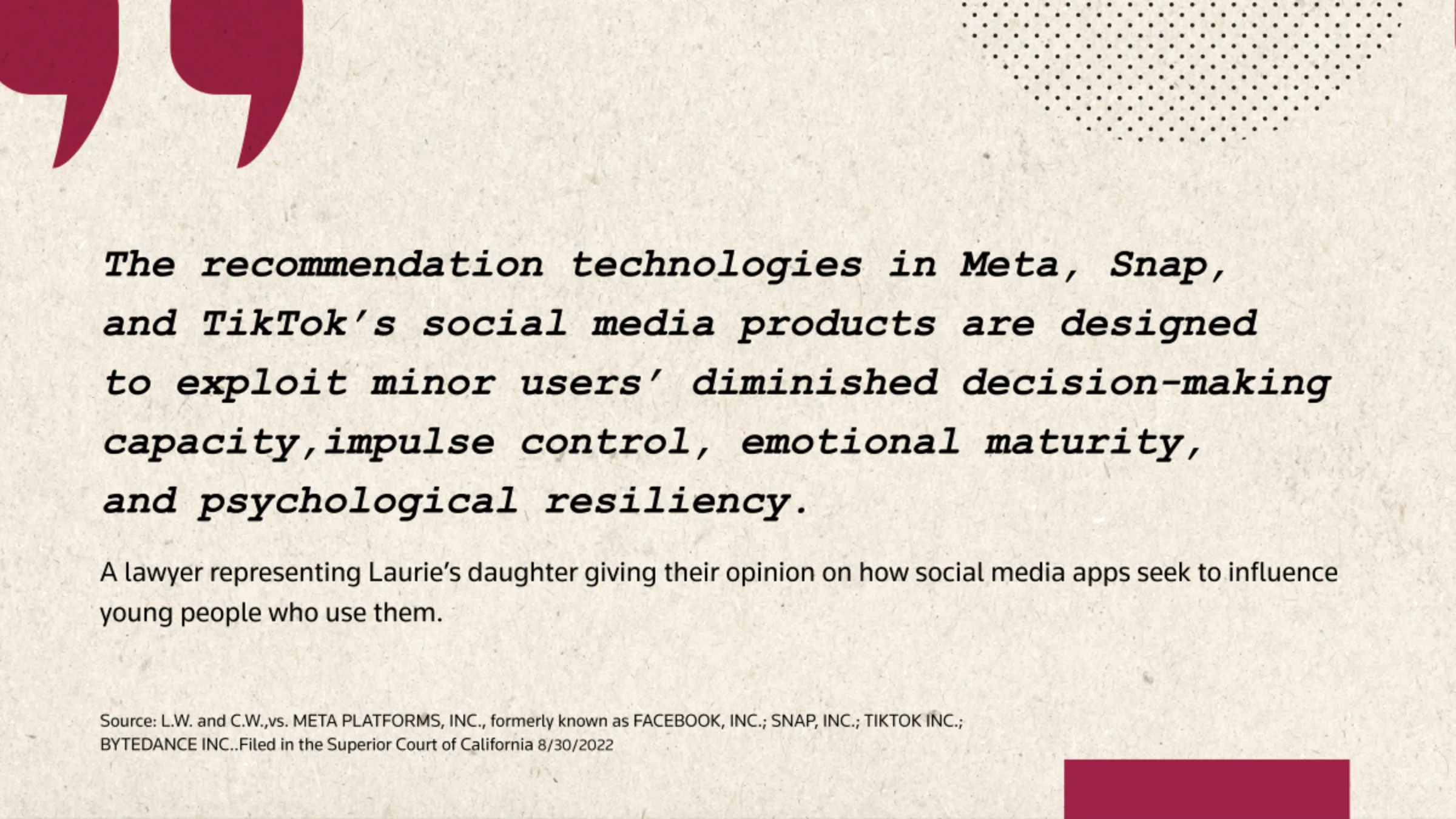 A quote card reads: 'The recommendation technologies in Meta, Snap, and TikTok's social media products are designed to exploit minor users' diminisher decision-making capacity, impulse control, emotional maturity, and psychological resiliency.'
- A lawyer representing Laurie's daughter giving their opinion on how social media apps seek to influence young people who use them.
L.W. and C.W.,vs. META PLATFORMS, INC., formerly known as FACEBOOK, INC.; SNAP, INC.; TIKTOK INC.; BYTEDANCE INC.